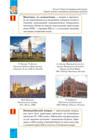214
Неогœтика, або псевдогœтика — напрям в архітекту­
рі, що характеризується поєднанням елементів готики зі
строгими композиціями класицистичного будівельного
мистецтва. Виник на новому етапі розвитку архітектури
кінця XVIII — середини XIX ст. і є складовою частиною
так званих історичних стилів.
Неовізантійський напрям — архітектурний напрям,
для якого була характерна орієнтація на візантійське
мистецтво VI—VIII століть. Найчастіше використовував­
ся для зведення культових і громадських будівель. Заро­
дився у 1840-х роках у Західній Європі та досяг свого піку
в останній чверті XIX-го століття в Російській імперії.
Тема 2. Стилі та напрями мистецтва:
бароко, рококо, класицизм, романтизм, реалізм
А. Лангер. Маріацький костел
(церква непорочного Зачаття
Пресвятої Діви Марії).
1861–1870 рр. Катовіце, Польща
Т. Фуллер, Ч. Джонс.
Комплекс будівель Парламенту
в Оттаві. II пол. XIX ст. Канада
Й.Д. Магінніс.
Бостонський коледж.
Поч. XX ст. США
К. Кліфельд.
Бібліотека Академії наук.
1902–1904 рр. Гданськ, Польща
 