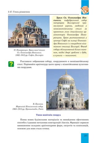 215
Храм Св. Олександра Нев­­
сь­кого, кафедральний собор
патріарха Болгарської пра-
вославної церкви, зведений у
неовізантійському стилі за
проектом учня італійських ар-
хітекторів Олександра Поме-
ранцева. Храм розташований у
центрі Софії на площі Олексан-
дра Невського і є своєрідною візи-
тівкою столиці Болгарії. Фасад
собору облицьований білим каме-
нем, вхідні двері зроблені з дуба,
а куполи — позолочені.
Розгляньте зображення собору, спорудженого в неовізантійському
стилі. Порівняйте архітектуру цього храму з візантійськими культови­
ми спорудами.
В. Косяков.
Морський Нікольський со­бор.
1903–1913 рр. Кронштадт, Росія
Типи новітніх споруд
Поява нових будівельних матеріалів та винайдення ефективних
способів з’єднання металевих конструкцій (Англія, Франція) сприяли
виникненню складних архітектурних форм, силуетів та композицій,
основою для яких стала готика.
§ 27. Стиль романтизм
О. Померанцев. Храм-пам’ятник
Св. Олександра Невського.
1882–1912 рр. Софія, Болгарія
 