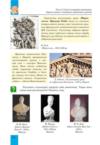 218
Знаменита скульптурна група «Марсе-
льєза» Франсуа Рюда стала як головним
твором самого митця, так і визначним зраз-
ком французької монументальної пластики
XIX століття. Скульптор зобразив драма-
тичну сцену героїчного пориву всього народу
Франції, що піднявся на захист своєї країни і
здобутків революції.
Фронтон знаменитого Пан-
теону в Парижі прикрашений
скульптурною групою, в цен-
трі якої  — алегорія Батьків-
щини. Вона увінчує видатних
людей лавровими вінцями, які
їй простягає Свобода, а Істо-
рія записує їхні імена. Напис на
фронтоні гласить: «Славетним
людям — вдячна Батьківщина».
Розгляньте скульптурні портрети доби романтизму. Твори якого
стилю вони вам нагадують? Поясніть, чому.
Тема 2. Стилі та напрями мистецтва:
бароко, рококо, класицизм, романтизм, реалізм
Ф. Рюд.
«Марсельєза». 1833–1836 рр.
Ф.-Ж. Бозіо.
«Король Франції
Карл X». 1825 р.
Мармур
Ж. Шинар.
«Мадам Рекам’є».
1801–1802 рр.
Мармур
Ж.-Б. Дебе.
«Барон Антуан-Жан Гро».
1855 р.
Мармур
Д. д’Анже. «Скульптурна група
для фронтону Пантеона». 1837 р. Париж
 