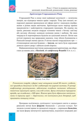 22
Архітектура Стародавнього Риму
Стародавній Рим в епоху своєї найвищої могутності — величезна
імперія, що підкорила чимало країн і народів. Тому ідея сильної, не-
порушної держави пронизувала всі сфери життя і знаходила відобра-
ження в різних видах мистецтва. Архітектура цього періоду вражає
грандіозністю і майстерністю стародавніх інженерів. На відміну від
греків, римляни зводили споруди головним чином з бетону: кам’яну
або цегляну оболонку заливали сумішшю вапна і щебеню. Ця маса
тверднула й перетворювала будівлю на суцільний моноліт. Бетон мав
суттєві переваги над природним каменем, тому обсяги будівництва в
Римській імперії значно зросли. У містах масово споруджували три- —
п’ятиповерхові житлові будинки — інсули, що часто були згруповані
довкола одного двору і займали цілий квартал.
Найвизначнішою пам’яткою давньоримської архітектури, що збере-
глася до наших днів, є Колізей, або амфітеатр Флавіїв (I ст. н. е.).
Гігантська споруда у формі чаші вміщувала понад 50 тисяч глядачів,
які приходили дивитися на бої гладіаторів та циркові вистави. У центрі
амфітеатру розміщувалась забезпечена складною системою підземних
технічних приміщень арена у вигляді еліпса. Арену оточувала триярусна
аркада, що складалася з 240 арок. Кожна арка була обрамлена напівколо-
нами (в першому ярусі — доричними), які виконували роль декорації, щоб
приховати товщину стіни.
Центрами політичного, суспільного і культурного життя в давньо-
римських містах були форуми (буквально — ринкова площа). Тут
зводили головні храми та громадські споруди — переважно базиліки,
що мали форму витягнутого прямокутника, поділеного всередині дво-
Колізей. I ст. Рим
Тема 1. Стилі та напрями мистецтва:
античний, візантійський, романський, готика, ренесанс
 