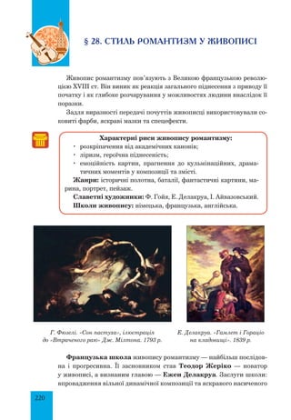 220
§ 28. СТИЛЬ РОМАНТИЗМ У ЖИВОПИСІ
Живопис романтизму пов’язують з Великою французькою револю-
цією XVIII ст. Він виник як реакція загального піднесення з приводу її
початку і як глибоке розчарування у можливостях людини внаслідок її
поразки.
Задля виразності передачі почуттів живописці використовували со-
ковиті фарби, яскраві мазки та спецефекти.
Характерні риси живопису романтизму:
	 розкріпачення від академічних канонів;
	 ліризм, героїчна піднесеність;
	 емоційність картин, прагнення до кульмінаційних, драма-
тичних моментів у композиції та змісті.
Жанри: історичні полотна, баталії, фантастичні картини, ма-
рина, портрет, пейзаж.
Славетні художники: Ф. Гойя, Е. Делакруа, І. Айвазовський.
Школи живопису: німецька, французька, англійська.
Г. Фюзелі. «Сон пастуха», ілюстрація
до «Втраченого раю» Дж. Мілтона. 1793 р.
Е. Делакруа. «Гамлет і Гораціо
на кладовищі». 1839 р.
Французька школа живопису романтизму — найбільш послідов-
на і прогресивна. Її засновником став Теодор Жеріко — новатор
у живописі, а визнаним главою — Ежен Делакруа. Заслуги школи:
впровадження вільної динамічної композиції та яскравого насиченого
 