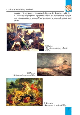 221
колориту. Французькі художники (Т. Жеріко, Е. Делакруа, А.Ж. Гро,
Ж. Мішель) зображували героїчних людей, які протистояли природ-
ним чи соціальним стихіям, об’єднуючи сюжети в єдиний динамічний
клубок.
§ 28. Стиль романтизм у живописі
Т. Жеріко.
«Біг звільнених коней у Римі».
1817 р.
Ж. Мішель.
«Пейзаж з вітряком». 1820 р.
Е. Делакруа.
«Полювання на левів». 1855 р.
 