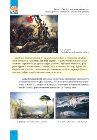 222
Тема 2. Стилі та напрями мистецтва:
бароко, рококо, класицизм, романтизм, реалізм
Е. Делакруа.
«Свобода, що веде народ». 1830 р.
Бурхливі події революції в Парижі відгукнулися в творчості Е. Дела-
круа картиною «Свобода, що веде народ». У цьому творі дивним чином
поєднані міфологічні фігури (алегорія Свободи з прапором Франції) з фігу-
рами брутальної дійсності (Гаврош, мсьє в капелюсі болівар, трупи роз-
стріляних). «Свобода» стала сенсацією на всі віки, а звістка про придбання
полотна у Лувр — офіційним визнанням митця.
Англійська школа живопису романтизму вирізнялася надуманістю
пейзажних сюжетів (Дж. Констебл, Р.П. Бонінгтон; американські худож-
ники Т. Коул, В.С. Маунт, Ф.Е. Черч, А. Бірштадт), містичними картина-
ми (В. Блейк), фантастичними пейзажами (В. Тернер та ін.).
В. Тернер. «Золота гілка». 1834 р. В. Блейк. «Жалість». Бл. 1794 р.
 