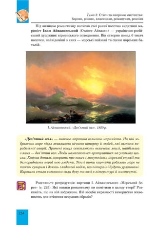224
Тема 2. Стилі та напрями мистецтва:
бароко, рококо, класицизм, романтизм, реалізм
«Дев’ятий вал» — знакова картина великого мариніста. На ній зо-
бражено море після жахливого нічного шторму й людей, які зазнали ко-
рабельної аварії. Промені сонця освітлюють величезні хвилі, найбільша
з яких — дев’ятий вал. Люди намагаються врятуватися на уламках що-
гли. Кожна деталь говорить про велич і могутність морської стихії та
безпорадність перед нею людини. Теплі тони картини роблять море не
таким суворим і дають глядачеві надію, що потерпілі будуть урятовані.
Картина стала символом сили духу та волі в літературі й мистецтві.
І. Айвазовський. «Дев’ятий вал». 1850 р.
Під впливом романтизму написав свої ранні полотна видатний ма-
риніст Іван Айвазовський (Ованес Айвазян) — українсько-росій-
ський художник вірменського походження. Він створив понад 6 тисяч
полотен, найвідоміші з яких — морські пейзажі та сцени морських ба-
талій.
Розгляньте репродукцію картини І. Айвазовського «Морський бе-
рег» (с. 225). Які ознаки романтизму ви помітили в цьому творі? Роз-
кажіть, що на ній зображено. Які засоби виразності використав живо-
писець для втілення яскравих образів?
♫
 