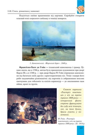 225
Поділіться своїми враженнями від картини. Спробуйте створити
власний ескіз морського пейзажу в техніці акварель.
§ 28. Стиль романтизм у живописі
Франсіско-Хосе де Гойя — іспанський живописець і гравер. Ці-
каво знати, що в 1786 р. митця було призначено художником при дворі
Карла ІІІ, а в 1789 р. — при дворі Карла IV. Гойя отримував замовлен-
ня від багатьох своїх друзів з аристократичних кіл. Теми і жанри його
робіт надзвичайно різноманітні: від картонів із зображенням веселих
святкувань для гобеленів та ескізів карикатур — до змалювання сцен
війни, крові та трупів.
І. Айвазовський. «Морський берег». 1840 р.
Сюжет картини
«Розстріл повстан-
ців у ніч на третє
травня 1808 року» —
історичний факт:
страта французами
без суду всіх іспанців,
які, на їхню думку,
брали участь у по-
встанні.
Ф. Гойя. «Розстріл
повстанців у ніч на третє
травня 1808 року». Бл. 1814 р.
 