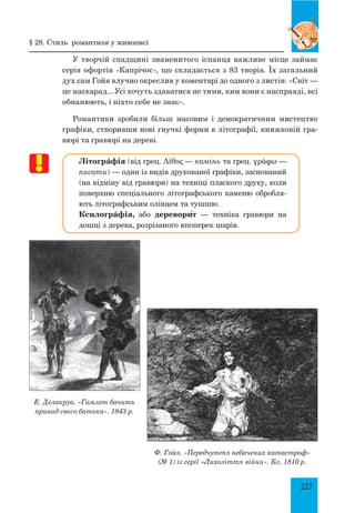 227
У творчій спадщині знаменитого іспанця важливе місце займає
серія офортів «Капрічос», що складається з 83 творів. Їх загальний
дух сам Гойя влучно окреслив у коментарі до одного з листів: «Світ —
це маскарад... Усі хочуть здаватися не тими, ким вони є насправді, всі
обманюють, і ніхто себе не знає».
Романтики зробили більш масовим і демократичним мистецтво
графіки, створивши нові гнучкі форми в літографії, книжковій гра-
вюрі та гравюрі на дереві.
Літогрáфія (від грец. Λίθος — камінь та грец. γράφω —
писати) — один із видів друкованої графіки, заснований
(на відміну від гравюри) на техніці плаского друку, коли
поверхню спеціального літографського каменю обробля-
ють літографським олівцем та тушшю.
Ксилогрáфія, або деревори΄т — техніка гравюри на
дошці з дерева, розрізаного впоперек шарів.
§ 28. Стиль романтизм у живописі
Е. Делакруа. «Гамлет бачить
привид свого батька». 1843 р.
Ф. Гойя. «Передчуття небачених катастроф»
(№ 1) із серії «Лихоліття війни». Бл. 1810 р.
 