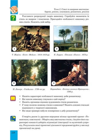 228
Розгляньте репродукції творів живопису. Спробуйте визначити їх
стиль за жанром і тематикою. Пригадайте особливості живопису різ-
них стилів. Поясніть свій вибір.
Тема 2. Стилі та напрями мистецтва:
бароко, рококо, класицизм, романтизм, реалізм
•	 Назвіть характерні особливості живопису доби романтизму.
•	 Які школи живопису існували в цей період?
•	 Назвіть прізвища відомих художників стилю романтизм.
•	 У чому полягає новизна стилю в живописі? Назвіть основні стильові
відмінності у творчості живописців.
•	 Які види гравюри набули поширення в добу романтизму?
Створіть разом із друзями впродовж місяця груповий проект «Ро-
мантизм у мистецтві». Оберіть вид мистецтва стилю, з’ясуйте його ха-
рактерні ознаки й доберіть відповідні ілюстрації та музичний супро-
від. Результати своєї проектної діяльності продемонструйте у вигляді
презентації на уроці.
1
43
2
Т. Жеріко. «Пліт «Медузи». 1818–1819 рр. К. Лоррен. «Пейзаж з Енеєм». 1672 р.
Н. Ланкре. «Гойдалка». 1730–ті рр. Караваджо. «Екстаз святого Франциска».
1595 р.
 