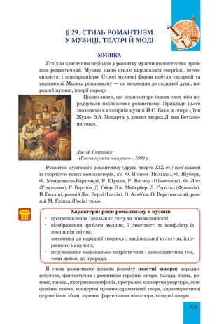 229
§ 29. стиль романтизм
у Музиці, театрІ й моді
Музика
Услід за класичним періодом у розвитку музичного мистецтва прий­
шов романтичний. Музика цього стилю вирізнялася енергією, інтен­
сивністю і пристрасністю. Строгі музичні форми набули експресії та
виразності. Музика романтизму — це звернення до людської душі, на­
родної музики, історії народу.
Цікаво знати, що композитори інших епох ніби пе­
редчували наближення романтизму. Приклади цього
знаходимо в клавірній музиці Й.С. Баха, в опері «Дон
Жуан» В.А. Моцарта, у деяких творах Л. ван Бетхове­
на тощо.
Дж.М. Страдвік.
«Ніжна музика минулого». 1890 р.
Розвиток музичного романтизму (друга чверть XIX ст.) пов’язаний
із творчістю таких композиторів, як Ф. Шопен (Польща), Ф. Шуберт,
Ф. Мендельсон-Бартольді, Р. Шуман, Р. Ваґнер (Німеччина), Ф. Ліст
(Угорщина), Г. Берліоз, Д. Обер, Дж. Мейєрбер, Л. Герольд (Франція),
В. Белліні, ранній Дж. Верді (Італія), О. Аляб’єв, О. Верстовський, ран­
ній М. Глінка (Росія) тощо.
Характерні риси романтизму в музиці:
	 протиставлення ідеального світу та повсякденності;
	 відображення проблем людини, її самотності та конфлікту із
зовнішнім світом;
	 звернення до народної творчості, національної культури, істо­
ричного минулого;
	 переважання національно-патріотичних і демократичних тем,
теми любові до природи.
В епоху романтизму досягли розквіту новітні жанри: народно-
побутова, фантастична і романтико-героїчна опери, балада, пісня, ро­
манс, танець, програмна симфонія, програмна концертна увертюра, сим­
фонічна поема, концертні музично-драматичні твори, характеристичні
фортепіанні п’єси, лірична фортепіанна мініатюра, камерні жанри.
 