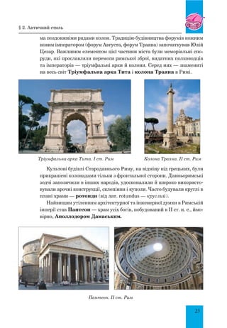 23
ма поздовжніми рядами колон. Традицію будівництва форумів кожним
новим імператором (форум Августа, форум Траяна) започаткував Юлій
Цезар. Важливим елементом цієї частини міста були меморіальні спо-
руди, які прославляли перемоги римської зброї, видатних полководців
та імператорів — тріумфальні арки й колони. Серед них — знамениті
на весь світ Тріумфальна арка Тита і колона Траяна в Римі.
Тріумфальна арка Тита. I ст. Рим Колона Траяна. II ст. Рим
Культові будівлі Стародавнього Риму, на відміну від грецьких, були
прикрашені колонадами тільки з фронтальної сторони. Давньоримські
зодчі запозичили в інших народів, удосконалили й широко використо-
вували арочні конструкції, склепіння і куполи. Часто будували круглі в
плані храми — ротонди (від лат. rotundus — круглий).
Найвищим утіленням архітектурної та інженерної думки в Римській
імперії став Пантеон — храм усіх богів, побудований в II ст. н. е., ймо-
вірно, Аполлодором Дамаським.
Пантеон. II ст. Рим
§ 2. античний стиль
 