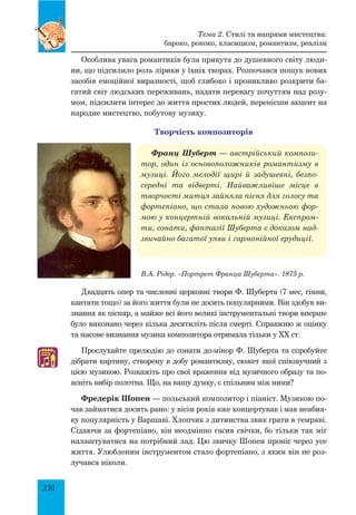 230
Особлива увага романтиків була прикута до душевного світу люди­
ни, що підсилило роль лірики у їхніх творах. Розпочався пошук нових
засобів емоційної виразності, щоб глибоко і проникливо розкрити ба­
гатий світ людських переживань, надати перевагу почуттям над розу­
мом, підсилити інтерес до життя простих людей, перенісши акцент на
народне мистецтво, побутову музику.
Творчість композиторів
Франц Шуберт — австрійський компози-
тор, один із основоположників романтизму в
музиці. Його мелодії щирі й задушевні, безпо-
середні та відверті. Найважливіше місце в
творчості митця зайняла пісня для голосу та
фортепіано, що стала новою художньою фор-
мою у концертній вокальній музиці. Експром-
ти, сонати, фантазії Шуберта є доказом над-
звичайно багатої уяви і гармонійної ерудиції.
Двадцять опер та численні церковні твори Ф. Шуберта (7 мес, гімни,
кантати тощо) за його життя були не досить популярними. Він здобув ви­
знання як пісняр, а майже всі його великі інструментальні твори вперше
було виконано через кілька десятиліть після смерті. Справжню ж оцінку
та масове визнання музика композитора отримала тільки у XX ст.
Прослухайте прелюдію до сонати до-мінор Ф. Шуберта та спробуйте
дібрати картину, створену в добу романтизму, сюжет якої співзвучний з
цією музикою. Розкажіть про свої враження від музичного образу та по­
ясніть вибір полотна. Що, на вашу думку, є спільним між ними?
Фредерік Шопен — польський композитор і піаніст. Музикою по­
чав займатися досить рано: у вісім років вже концертував і мав неабия­
ку популярність у Варшаві. Хлопчик з дитинства звик грати в темряві.
Сідаючи за фортепіано, він неодмінно гасив свічки, бо тільки так міг
налаштуватися на потрібний лад. Цю звичку Шопен проніс через усе
життя. Улюбленим інструментом стало фортепіано, з яким він не роз­
лучався ніколи.
В.А. Рідер. «Портрет Франца Шуберта». 1875 р.
♫
Тема 2. Стилі та напрями мистецтва:
бароко, рококо, класицизм, романтизм, реалізм
 