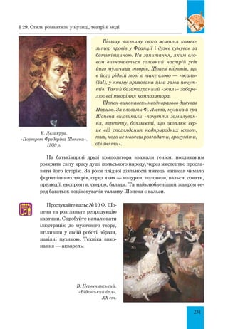 231
Більшу частину свого життя компо-
зитор провів у Франції і дуже сумував за
батьківщиною. На запитання, яким сло-
вом визначається головний настрій усіх
його музичних творів, Шопен відповів, що
в його рідній мові є таке слово — «жаль»
(żal), у якому прихована ціла гама почут-
тів. Такий багатогранний «жаль» забарв-
лює всі творіння композитора.
Шопен-виконавець неодноразово дивував
Париж. За словами Ф. Ліста, музика й гра
Шопена викликали «почуття замилуван-
ня, трепету, боязкості, що охоплює сер-
це від споглядання надприродних істот,
тих, кого не можеш розгадати, зрозуміти,
обій­няти».
На батьківщині друзі композитора вважали генієм, покликаним
розкрити світу красу душі польського народу, через мистецтво просла­
вити його історію. За роки плідної діяльності митець написав чимало
фортепіанних творів, серед яких — мазурки, полонези, вальси, сонати,
прелюдії, експромти, скерцо, балади. Та найулюбленішим жанром се­
ред багатьох поціновувачів таланту Шопена є вальси.
Прослухайте вальс № 10 Ф. Шо-
пена та розгляньте репродукцію
картини. Спробуйте намалювати
ілюстрацію до музичного твору,
втіливши у своїй роботі образи,
навіяні музикою. Техніка вико­
нання — акварель.
В. Первунинський.
«Віденський бал».
XX ст.
Е. Делакруа.
«Портрет Фредеріка Шопена».
1838 р.
♫
§ 29. стиль романтизм у музиці, театрі й моді
 