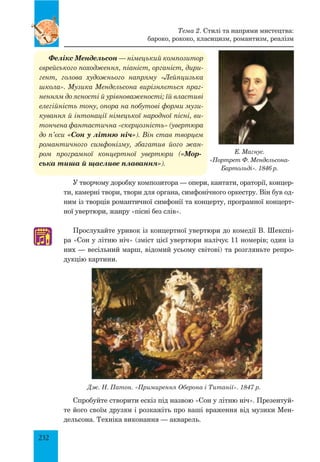 232
Е. Магнус.
«Портрет Ф. Мендельсона-
Бартольді». 1846 р.
Фелікс Мендельсон — німецький композитор
єврейського походження, піаніст, органіст, дири-
гент, голова художнього напряму «Лейпцизька
школа». Музика Мендельсона вирізняється праг-
ненням до ясності й урівноваженості; їй властиві
елегійність тону, опора на побутові форми музи-
кування й інтонації німецької народної пісні, ви-
тончена фантастична «скерцозність» (увертюра
до п’єси «Сон у літню ніч»). Він став творцем
романтичного симфонізму, збагатив його жан-
ром програмної концертної увертюри («Мор-
ська тиша й щасливе плавання»).
У творчому доробку композитора — опери, кантати, ораторії, концер­
ти, камерні твори, твори для органа, симфонічного оркестру. Він був од­
ним із творців романтичної симфонії та концерту, програмної концерт­
ної увертюри, жанру «пісні без слів».
Прослухайте уривок із концертної увертюри до комедії В. Шекспі­
ра «Сон у літню ніч» (зміст цієї увертюри налічує 11 номерів; один із
них — весільний марш, відомий усьому світові) та розгляньте репро­
дукцію картини.
Дж. Н. Патон. «Примирення Оберона і Титанії». 1847 р.
Спробуйте створити ескіз під назвою «Сон у літню ніч». Презентуй­
те його своїм друзям і розкажіть про ваші враження від музики Мен­
дельсона. Техніка виконання — акварель.
♫
Тема 2. Стилі та напрями мистецтва:
бароко, рококо, класицизм, романтизм, реалізм
 