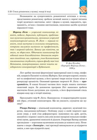 233
Незважаючи на суперечливість романтичної естетики в цілому,
представники романтизму зробили великий внесок в окремі питання
теорії музичного мистецтва: зміст і форма в музиці, народність, про­
грамність, зв’язок з іншими мистецтвами, оновлення засобів музичної
виразності тощо.
Ференц Ліст — угорський композитор, пі-
аніст, педагог, диригент, публіцист, представ-
ник музичного романтизму, засновник угорської
композиторської школи. Ф. Ліст — перший пі-
аніст, який виступав із сольними концертами,
котрими заслужив визнання як професіоналів,
так і широкої публіки. Запису гри піаніста, на
жаль, не збереглося. Одночасно композитор був
відомий своєю благодійністю: допомагав жерт-
вам стихійних лих, сиротам, учив безкоштовно
талановитих студентів, сприяв фонду пам’яті
Бетховена, пожертвувавши значні кошти на
відкриття консерваторії в Будапешті.
Ліст зробив численні фортепіанні транскрипції сцен із опер, симфо­
ній, каприсів Паганіні та пісень Шуберта. Був автором хорової, вокаль­
ної та симфонічної музики, а його органні твори посіли чільне місце в
репертуарі органістів. Основний принцип творчості Ф. Ліста — про-
грамність. В основі більшої частини його творів лежить поетично-
сюжетний задум. За допомогою програми Ліст намагався зробити
мистец­тво більш доступним для слухачів, а його фортепіанний стиль
відкрив нову еру в історії піанізму.
Прослухайте твір Ф. Ліста «Кампанелла» й охарактеризуйте худож­
ній образ, утілений композитором. Що ви уявляєте, слухаючи цю му­
зику?
Ріхард Ва´нер — німецький композитор, диригент, музичний тео­
ретик, письменник-публіцист. Особливу увагу в своїй творчості при­
діляв опері, у якій став реформатором: відмовився від арій, дуетів,
ансамблів з хорами і замість них увів великі наскрізні вокально-симфо­
нічні сцени, драматичні монологи й діалоги. Увертюри Ваґнер замінив
прелюдіями — короткими музичними вступами до кожного акту. Почи­
наючи з опери «Лоенгрін», такі прелюдії виконували не до відкриття
завіси, а вже при відкритій сцені.
В. фон Кульбах.
«Портрет Ференца Ліста».
1856 р.
♫
§ 29. стиль романтизм у музиці, театрі й моді
 