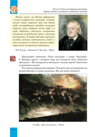 234
П.О. Ренуар. «Портрет Р. Ваґнера». 1882 р.
Цікаво знати, що Ваґнер реформував
і склад симфонічного оркестру: створив
цілком новий квартет туб, увів басову
тубу, конт­рабасовий тромбон, розширив
струнну групу, додавши шість арф, а в
опері «Перстень нібелунгів» використав
четверний склад духової групи з вісьмома
валторнами. В операх Ваґнера присутня
складна система лейтмотивів, кожен з
яких виступає як стисла музична харак-
теристика конкретного персонажа.
Прослухайте лейтмотив «Політ валькірій» з опери «Валькірія»
Р. Ваґнера (другої з чотирьох опер, що складають цикл «Перстень
нібелунгів»). Які інструменти виконують головну партію? Простежте
за розвитком мелодії.
розгляньте репродукцію картини. Розкажіть про свої враження від
музики Ваґнера та твору художника. Що між ними спільного?
П. Арбо. «Дике полювання». 1872 р.
♫
Тема 2. Стилі та напрями мистецтва:
бароко, рококо, класицизм, романтизм, реалізм
 