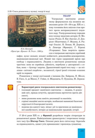 235
Театр
Театральне мистецтво роман­
тизму формувалося під впливом ви­
звольних рухів (10—30-х рр. XIX ст.),
тому голов­ним його змістом став про­
тест проти несправедливості існую­
чого ладу. Театр романтизму породив
цілу плеяду видатних акторів: П. Мо­
чалов (Росія), Е. Кін (Англія), Л. Дев­
рієнт (Німеччина), Г. Модена, А. Ріс­
торі (Італія), П. Бокаж, М. Дорваль,
А. Леметра (Франція), Ґ. Еґреші
(Угорщина). Їхня творчість прине­
сла в театральне мистецтво героїчний
пафос, культ сильної, вільної особистості, революційно-демократичні,
на­ціонально-визвольні ідеї. Новий тип героя одержимий мрією про
свободу і справедливість. Людина в мистецтві романтизму завжди
трагічна: вона не сприймає дійсність, перебуває у дисгармонії з со­
бою, вона — бунтар і жертва. Драматичний герой того часу — це вті­
лення «світової скорботи», меланхолії, гіркої іронії стосовно власних
мрій та поривів.
Романтизм у театрі пов’язаний з іменами Дж. Байрона, П. Шеллі,
В. Гюго, А. де Мюссе, Г. Гейне, А. Міцкевича, О. Пушкіна, М. Лермон­
това.
Характерні риси театрального мистецтва романтизму:
	 головний предмет сценічного мистецтва — людина, її душев­
ний світ, правда почуттів, продиктована протестом проти дій­
сності;
	 жива розмовна мова замість декламації та наспівів;
	 стрімкі емоційні жести акторів, позбавлені навмисної балетної
округлості й благородної величі;
	 відмова від єдності часу, місця і дії та прагнення до національ­
ної самобутності, інтерес до національних традицій, історії.
У 20-ті роки XIX ст. у Франції розробили теорію літератури та
романтичної драми. Найвідомішим драматургом і теоретиком театру
того часу був Віктор Гюго. Основні риси його світогляду: боротьба
за справедливість, захист усіх принижених і проповідь гуманізму.
П.А. Беснард.
«Прем’єра «Ернані» В. Гюго». 1903 р.
§ 29. стиль романтизм у музиці, театрі й моді
 