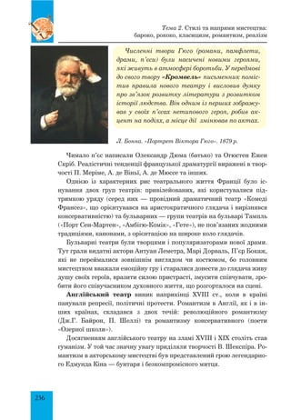 236
Численні твори Гюго (романи, памфлети,
драми, п’єси) були насичені новими героями,
які живуть в атмосфері боротьби. У передмові
до свого твору «Кромвель» письменник поміс-
тив правила нового театру і висловив думку
про зв’язок розвитку літератури з розвитком
історії людства. Він одним із перших зображу-
вав у своїх п’єсах нетипового героя, робив ак-
цент на подіях, а місце дії змінював по актах.
Чимало п’єс написали Олександр Дюма (батько) та Огюстен Ежен
Скріб. Реалістичні тенденції французької драматургії виражені в твор­
чості П. Меріме, А. де Віньї, А. де Мюссе та інших.
Однією із характерних рис театрального життя Франції було іс­
нування двох груп театрів: привілейованих, які користувалися під­
тримкою уряду (серед них — провідний драматичний театр «Комеді
Франсез», що орієнтувався на аристократичного глядача і вирізнявся
консервативністю) та бульварних — групи театрів на бульварі Тампль
(«Порт Сен-Мартен», «Амбігю-Комік», «Гете»), не пов’язаних жодними
традиціями, канонами, з орієнтацією на широке коло глядачів.
Бульварні театри були творцями і популяризаторами нової драми.
Тут грали видатні актори Антуан Леметра, Марі Дорваль, П’єр Бокаж,
які не переймалися зовнішнім виглядом чи костюмом, бо головним
мистецтвом вважали емоційну гру і старалися донести до глядача живу
душу своїх героїв, вразити силою пристрасті, змусити співчувати, зро­
бити його співучасником духовного життя, що розгорталося на сцені.
Англійський театр виник напри­кін­ці XVIII ст., коли в країні
панували репре­сії, політичні протести. Романтизм в Англії, як і в ін-
ших країнах, складався з двох течій: революційного романтизму
(Дж.Г. Байрон, П. Шеллі) та романтизму консервативного (поети
«Озерної школи»).
Досягненням англійського театру на зламі XVIII і XIX століть став
гуманізм. У той час значну увагу приділяли творчості В. Шекспіра. Ро­
мантизм в акторському мистецтві був представлений грою легендарно­
го Едмунда Кіна — бунтаря і безкомпромісного митця.
Л. Бонна. «Портрет Віктора Гюго». 1879 р.
Тема 2. Стилі та напрями мистецтва:
бароко, рококо, класицизм, романтизм, реалізм
 