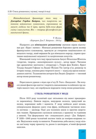 237
Найвидатніший драматург того часу —
Джордж Гордон Байрон, чия творчість на-
повнена войовничим гуманізмом, спрямована на
захист людини та її прав, проти будь-яких форм
гніту і насильства. Він — творець філософсько-ро-
мантичної драми.
Т. Філіпс.
«Портрет Дж.Г. Байрона». 1814 р.
Підґрунтя для німецького романтизму значною мірою підготу­
вав рух «Буря і натиск». Німецькі романтики боролися проти впливу
французького класицизму, прагнули до створення національного ні­
мецького театру, який виражав би дух німецького народу, сприяв зрос­
танню національної свідомості та патріотичних почуттів.
Німецький театр того часу представляли Август Вільгельм Шлегель
(теоретик, творець «шекспірівського культу», автор праці «Читання
про драматичне мистецтво і літературу»), Генріх фон Клейст, Ернст
Теодор Амадей Гофман та Людвіг Йоганн Тік (автор п’єс, режисер та
історик театру, основна риса творчості якого — відхід від прози повсяк­
денного життя). Талановитим актором був Людвіг Деврієнт — типовий
актор епохи романтизму.
Перегляньте уривок з відео про п’єсу В. Гюго «Знедолені». Ви почу­
єте цікаві факти про життя і творчість письменника та побачите гру ак­
торів нашого часу, які спробували відродити театр епохи романтизму.
стиль романтизм у моді
Після 1815 року чоловічий одяг звільнився від вимог придворно­
го церемоніалу. зникли перука, напудрене волосся, трикутний ка­
пелюх, мереживне жабо і манжети. У моду ввійшли довгі штани,
універсальною формою одягу став фрак, необхідною частиною ново­
го костюма — циліндр. Одяг для чоловіків шили із простих шерстя­
них тканин. Прикрасами слугували шпилька у краватці та годинник
у кишені. Так формувався тип «лондонського денді» (Дж. Байрон).
У 1820—1840 роках чоловічий костюм тяжів до помірно-яскравих то­
нів. Виділялися комір та манжети. Романтична доба ввела у моду віль­
но зав’язану чорну краватку та, разом із циліндром, м’який фет­ровий
капелюх.
§ 29. стиль романтизм у музиці, театрі й моді
♫
 