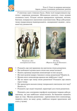 238
У жіночому одязі з’явилася блуза. Лінію талії підкреслювали кор­
сетом і широкими рукавами. Збільшилося декольте, стало модним
оголювати плечі. Складні зачіски прикрашали стрічками, квітами,
бантами; повернулося захоплення коштовностями. Мода доби роман­
тизму підкреслювала індивідуальність «недержавної людини», звіль­
неної від умовностей.
•	 Розкажіть про свої враження від мистецтва стилю романтизм.
•	 Які особливості музики цього стилю вам запам’яталися?
•	 Назвіть прізвища видатних композиторів та їхні заслуги.
•	 Які нові музичні жанри з’явилися в епоху романтизму? Назвіть їх.
•	 Музика якого композитора вразила вас найбільше і чому?
•	 Що ви знаєте про театр стилю романтизм? Розкажіть про нового
героя театру.
•	 Які драматурги заклали основу театрального мистецтва того часу?
Назвіть їх.
•	 Розкажіть про модні тенденції, характерні для стилю романтизм.
Поповніть своє електронне портфоліо музичними творами доби ро­
мантизму, які вам найбільше запам’яталися. За бажанням напишіть
вірш на тему «Музика романтизму», присвятивши його композитору,
творчість якого, на вашу думку, найбільш яскраво представляє цей
стиль у музиці.
Ф. Гойя.
«Маркіза Анна де Пантехос».
1786 р.
Чоловічий одяг
вікторіанської епохи
Тема 2. Стилі та напрями мистецтва:
бароко, рококо, класицизм, романтизм, реалізм
 