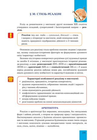 239
§ 30. СТИЛЬ РЕАЛІЗМ
Услід за романтизмом у мистецтві другої половини ХІХ століття
утвердився складний, суперечливий і багатогранний напрям — реа-
лізм.
Реалізм (від лат. realis — суттєвий, дійсний) — стиль
і напрям у літературі та мистецтві, який сповідував необ-
хідність правдивого відображення дійсності в її типових
рисах.
Основною для реалізму стала проблема взаємин людини і середови-
ща, впливу соціально-історичних факторів на формування духовного
світу (характеру) особистості.
Залежно від історико-конкретного розуміння суті художньої правди
та засобів її втілення, у мистецтві простежуються історичні різнови-
ди реалізму, а саме: ренесансний (XVI—XVII ст.), просвітницький
(XVIII ст.), критичний (XIX ст.) і соціалістичний (XX ст.). У кожен
період розвитку реалізм набував нових рис, поглиблюючи художній
аналіз духовного світу особистості та характер її відносин зі світом.
Характерні особливості реалізму в мистецтві:
•	 раціоналізм, правдивість, історична конкретність;
•	 художня переконливість зображення типових подій і характе-
рів у типових обставинах;
•	 точна відповідність реальній дійсності;
•	 конфліктність (драматизація) як сюжетно-композиційний спо-
сіб формування художньої правди;
•	 вільна побудова творів;
•	 розв’язання проблем на основі загальнолюдських цінностей.
АРХІТЕКТУРА
Реалізм в архітектурі був виразним, нескладним, без вигадливих
форм і зайвих деталей, з опорою на природну красу і натуральність.
Застосовувався загалом у будівлях міського призначення: промисло-
вих та житлових. Стрімкий розвиток будівництва нових типів споруд
і житлових комплексів зумовив використання таких матеріалів, як
скло, сталь, залізо, пізніше — залізобетон.
 