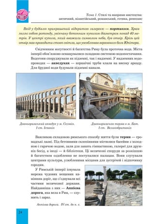 24
Вхід у будівлю прикрашений відкритою галереєю — портиком. Храм
являє собою ротонду, увінчану бетонним куполом діаметром понад 40 ме-
трів. У центрі купола, який вважали символом неба, був отвір. Крізь цей
отвір мав проходити стовп світла, що уособлював верховного бога Юпітера.
Свідченням могутності й багатства Риму була проточна вода. Міста
імперії обов’язково оснащувалися складною системою водопостачання.
Водогони споруджували як підземні, так і надземні. У надземних водо-
проводах — акведуках — керамічні труби клали на високу аркаду.
Для брудної води будували підземні канали.
Давньоримський акведук у м. Сеговія. Давньоримська терма в м. Бат.
I ст. Іспанія I ст. Великобританія
Важливою складовою римського способу життя були терми — гро-
мадські лазні. Під бетонними склепіннями містилися басейни з холод-
ною і гарячою водою, зали для занять гімнастикою, галереї для друж-
ніх бесід, а іноді — й бібліотеки. Ці величезні споруди за розкішшю
й багатством оздоблення не поступалися палацам. Вони слугували
центрами культури, улюбленими місцями для зустрічей і відпочинку
городян.
У Римській імперії існувала
мережа чудових мощених ка-
мінням доріг, що з’єднували всі
частини величезної держави.
Найдавніша з них — Аппієва
дорога, яка вела в Рим, — слу-
жить і зараз.
Аппієва дорога. IV ст. до н. е.
Тема 1. Стилі та напрями мистецтва:
античний, візантійський, романський, готика, ренесанс
 