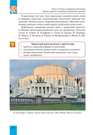 240
В архітектурі того часу тісно переплелися елементи різних стилів
та напрямів, серед яких: неороманський, єгипетський, грецький, нео-
грецький, чиказька школа, американський ренесанс. Приклади засто-
сування декількох стилів в одній споруді зустрічалися досить часто.
Найбільшого поширення реалізм набув у радянській архітекту-
рі. Видатні архітектори радянського часу, які працювали у декількох
стилях: К. Алабян, В. Гельфрейх, Г. Гольц, О. Душкін, Й. Лангбард,
М. Мінкус, Л. Поляков, Л. Руднєв, П. Федоровський, І. Фомін, О. Щу-
сєв та інші.
Характерні риси реалізму в архітектурі:
•	 простота і доцільність форми та композиції;
•	 поєднання елементів різних стилів та напрямів (еклектика);
•	 використання нових будівельних матеріалів (скло, сталь,
залізо, залізобетон).
Й. Лангбард, Г. Лавров. Театр опери і балету. 1934–1938 рр. Мінськ, Білорусь
Тема 2. Стилі та напрями мистецтва:
бароко, рококо, класицизм, романтизм, реалізм
 