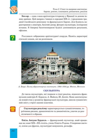 242
Боз-ар — одна з назв архітектури історизму у Франції та деяких ін-
ших країнах. Цей напрям з’явився в середині XIX ст. і продовжив тра-
диції італійського ренесансу та французького бароко. Для будівель ха-
рактерними є симетрія, багатий декор, фігурні скульптури, поліхромні
вставки. В Америці багатоповерхові будівлі доповнювали ратушами,
офісами.
Розгляньте зображення архітектурної споруди. Назвіть характерні
стильові ознаки, які ви розпізнали.
А. Боарі. Палац образотворчих мистецтв. 1904–1934 рр. Мехіко, Мексика
СКУЛЬПТУРА
До числа скульпторів, які творили в стилі реалізм, відносять фран-
цузьких майстрів Е. Бурделя, А. Майоля, Ш. Деспіо. Вони започаткува-
ли новий етап у розвитку французької скульптури, внесли гуманістич-
ний зміст у строгі закони пластики.
Скульптура реалізму характеризується гуманістичними, ге-
роїчними рисами, драматичністю та динамічністю, увагою до реа­
лістичності в образах.
Еміль Антуан Бурдель — французький скульптор, який працю-
вав на зламі XIX—XX століть, учень Огюста Родена. Створював пасте-
лі, ескізи для фресок, скульптурні монументи, рельєфи.
Тема 2. Стилі та напрями мистецтва:
бароко, рококо, класицизм, романтизм, реалізм
 
