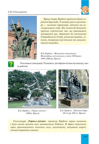 243
Кращі твори Бурделя пройняті духом ге-
роїчної боротьби. У центрі уваги скульпто-
ра — незламні характери, активні та ці-
леспрямовані люди. Він тяжів до динаміки
крупних пластичних мас, що приховували
внутрішній рух. Звертався до мистецтва
Стародавнього Сходу, античної архаїки, го-
тики, створював пам’ятники та монумен-
тальні ансамблі.
Е.А. Бурдель. «Монумент мешканцям
Монтобана, які загинули у війні 1870 року».
1894–1904 рр. Бронза
Розгляньте ілюстрації. Розкажіть, які образи втілив скульптор у сво-
їх роботах.
	 Е.А. Бурдель. «Геракл-лучник».
	 1909 р. Бронза	
Скульптура «Геракл-лучник» принесла Бурделю перше визнання
і була високо оцінена його наставником Роденом. В образі антич­ного
героя простежується втілення сили, могутності, потужної енергії,
готової вирватися назовні.
§ 30. Стиль реалізм
Е.А. Бурдель. «Поетеса Сафо».
20–ті рр. ХХ ст. Бронза
 