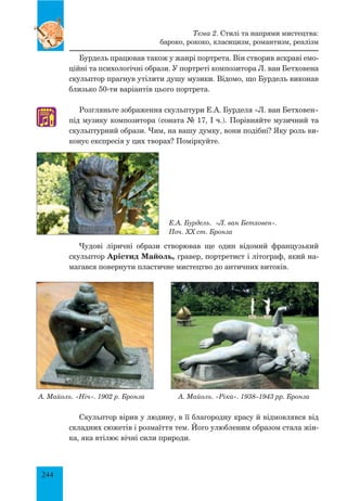 244
Бурдель працював також у жанрі портрета. Він створив яскраві емо-
ційні та психологічні образи. У портреті композитора Л. ван Бетховена
скульптор прагнув утілити душу музики. Відомо, що Бурдель виконав
близько 50-ти варіантів цього портрета.
Розгляньте зображення скульптури Е.А. Бурделя «Л. ван Бетховен»
під музику композитора (соната № 17, І ч.). Порівняйте музичний та
скульптурний образи. Чим, на вашу думку, вони подібні? Яку роль ви-
конує експресія у цих творах? Поміркуйте.
Е.А. Бурдель. «Л. ван Бетховен».
Поч. ХХ ст. Бронза
Чудові ліричні образи створював ще один відомий французький
скульптор Арістид Майоль, гравер, портретист і літограф, який на-
магався повернути пластичне мистецтво до античних витоків.
А. Майоль. «Ніч». 1902 р. Бронза	 А. Майоль. «Ріка». 1938–1943 рр. Бронза
Скульптор вірив у людину, в її благородну красу й відмовлявся від
складних сюжетів і розмаїття тем. Його улюбленим образом стала жін-
ка, яка втілює вічні сили природи.
Тема 2. Стилі та напрями мистецтва:
бароко, рококо, класицизм, романтизм, реалізм
♫
 