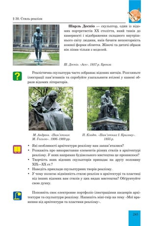 245
Шарль Деспіо — скульптор, один із відо-
мих портретистів XX століття, який тяжів до
камерності і відображення складного внутріш-
нього світу людини, вмів бачити неповторність
кожної форми обличчя. Жіночі та дитячі образи
він ліпив тільки з моделей.
Ш. Деспіо. «Ася». 1937 р. Бронза
Реалістична скульптура часто зображає відомих митців. Розгляньте
ілюстрації пам’ятників та спробуйте узагальнити втілені у камені об-
рази відомих літераторів.
•	 Які особливості архітектури реалізму вам запам’яталися?
•	 Розкажіть про використання елементів різних стилів в архітектурі
реалізму. У яких напрямах будівельного мистецтва це проявилося?
•	 Творчість яких відомих скульпторів припадає на другу половину
ХІХ—ХХ ст.?
•	 Наведіть приклади скульптурних творів реалізму.
•	 У чому полягає відмінність стилю реалізм в архітектурі та пластиці
від інших відомих вам стилів у цих видах мистецтва? Обґрунтуйте
свою думку.
Поповніть своє електронне портфоліо ілюстраціями шедеврів архі-
тектури та скульптури реалізму. Напишіть міні-твір на тему «Мої вра-
ження від архітектури та пластики реалізму».
§ 30. Стиль реалізм
М. Андреєв. «Пам’ятник
М. Гоголю». 1906–1909 рр.
П. Клодт. «Пам’ятник І. Крилову».
1855 р.
 
