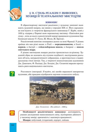 246
§ 31. Стиль реалізм у живописі,
музиці й театральному мистецтві
Живопис
В образотворчому мистецтві реалізмом у вузькому значенні нази-
вають художній напрям, що виник у середині XIX ст. Його зароджен-
ня пов’язують із творчістю французького живописця Г. Курбе, який у
1855 р. відкрив у Парижі свою персональну виставку «Павільйон реа-
лізму», хоча до нього в реалістичній манері працювали художники бар-
бізонської школи (Т. Руссо, Ж. Мілле, Ж. Бретон).
Реалістичний живопис поширився далеко за межі Франції. У різних
країнах він мав різні назви: в Росії — передвижництво, в Італії —
веризм, в Австрії — гейдельберзька школа, в Америці — школа
сміттєвого відра.
У різних мистецьких жанрах реалізм проявляється по-різному. Ху-
дожній образ не залежить від ступеня подібності, наслідування реаль-
ного об’єкта, натуралістичності зображення, а простежується в індиві-
дуальному стилі митців. Так, у творчості неаполітанських художників
Дж. Джиганте, Ф. Паліцці, Дж. Болдіні, Дж. Сегантіні виразно просту-
пають риси національного мистецтва.
Розгляньте ілюстрації. З’ясуйте, які засоби виразності використав
художник, аби правдиво відобразити картини селянського побуту.
Дж. Сегантіні. «На водопої». 1888 р.
Особливості реалістичного живопису: достовірність,
уважне дослідження навколишнього світу, відтворення дійсності
у часовому вимірі, критичність і максимум правдивості.
Жанри: побутовий, історичний, портрет, пейзаж.
 