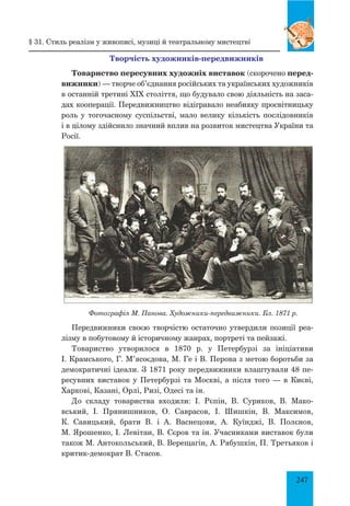 247
Творчість художників-передвижників
Товариство пересувних художніх виставок (скорочено перед-
вижники) — творче об’єднання російських та українських художників
в останній третині XIX століття, що будувало свою діяльність на заса-
дах кооперації. Передвижництво відігравало неабияку просвітницьку
роль у тогочасному суспільстві, мало велику кількість послідовників
і в цілому здійснило значний вплив на розвиток мистецтва України та
Росії.
Фотографія М. Панова. Художники-передвижники. Бл. 1871 р.
Передвижники своєю творчістю остаточно утвердили позиції реа-
лізму в побутовому й історичному жанрах, портреті та пейзажі.
Товариство утворилося в 1870 р. у Петербурзі за ініціативи
І. Крамського, Г. М’ясоєдова, М. Ге і В. Перова з метою боротьби за
демократичні ідеали. З 1871 року передвижники влаштували 48 пе-
ресувних виставок у Петербурзі та Москві, а після того — в Києві,
Харкові, Казані, Орлі, Ризі, Одесі та ін.
До складу товариства входили: І. Рєпін, В. Суриков, В. Мако-
вський, І. Прянишников, О. Саврасов, І. Шишкін, В. Максимов,
К. Савицький, брати В. і А. Васнецови, А. Куїнджі, В. Полєнов,
М. Ярошенко, І. Левітан, В. Сєров та ін. Учасниками виставок були
також М. Антокольський, В. Верещагін, А. Рябушкін, П. Третьяков і
критик-демократ В. Стасов.
§ 31. Стиль реалізм у живописі, музиці й театральному мистецтві
 