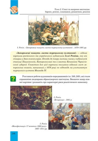248
І. Рєпін. «Запорожці пишуть листа турецькому султанові». 1878–1891 рр.
«Запорожці пишуть листа турецькому султанові» — відома
картина російського та українського художника Іллі Рєпіна, яку він
створив у двох екземплярах. Етюди до твору митець писав у кубанській
станиці Пашківській, Катеринославі та в маєтку Качанівка Чернігів-
ської губернії. Сюжетом для цієї картини послужив відомий лист за-
порозьких козаків, написаний у 1676 році як відповідь на ультиматум
турецького султана Мехмеда IV.
Розгляньте роботи художників-передвижників (сс. 248, 249), які стали
справжніми шедеврами образотворчого мистецтва. Визначте жанр кож-
ної картини і розкажіть про характерні риси реалістичного живопису.
Тема 2. Стилі та напрями мистецтва:
бароко, рококо, класицизм, романтизм, реалізм
І. Рєпін.
«Вечорниці». 1881 р.
І. Рєпін.
«Маніфестація 17 жовтня 1905 року».
1907–1911 рр.
 