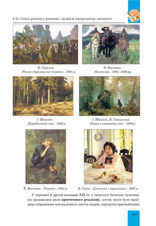249
В. Суриков. В. Васнецов.
«Ранок стрілецької страти». 1881 р. «Богатирі». 1881–1898 рр.
І. Шишкін. І. Шишкін, К. Савицький.
«Корабельний гай». 1898 р. «Ранок у сосновому лісі». 1889 р.
В. Васнецов. «Оленка». 1881 р. В. Сєров. «Дівчинка з персиками». 1887 р.
У середині й другій половині XIX ст. у творчості багатьох художни-
ків проявилися риси критичного реалізму, метою якого було прав-
диве зображення повсякденного життя людей, передусім пригноблених
§ 31. Стиль реалізм у живописі, музиці й театральному мистецтві
 