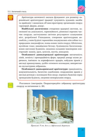 25
Архітектура античності заклала фундамент для розвитку єв-
ропейської архітектурної традиції (сукупність художніх засобів
та прийомів) і визначила об’ємно-просторову організацію споруд
(пропорції, форми, декор).
Найбільші досягнення: створення ордерної системи, за-
снованої на доцільності, гармонійності, рівновазі окремих час-
тин споруди; застосування системи регулярного планування
міст, розробленої Гіпподамом; створення архітектурних ан-
самблів, у яких будівлі гармонійно поєднувались між собою та з
природним ландшафтом; поява нових типів споруд: бібліотеки,
мусейони тощо; винайдення бетону; будівництво багатоповер-
хових житлових будинків; зведення складних інженерних кон-
струкцій: маяків, арок, куполів, мостів, акведуків.
Особливості давньогрецької архітектури: витонченість
ліній, легкість і пропорційність форм; традиції декору колон до-
ричного, іонічного та коринфського ордерів; побудова храмів у
вигляді прямокутника, зусібіч оточеного колонадою; використан-
ня скульптурних зображень.
Особливості давньоримської архітектури: грандіозність,
монументальність, багатство оздоблення; спорудження храмів у
вигляді ротонди з колонадою біля входу; перевага базиліки серед
громадських будівель; зведення меморіальних споруд.
Розгляньте ілюстрацію. Охарактеризуйте зображену архітектурну
споруду за питаннями (с. 26).
Пропілеї. V ст. до н. е. Афінський Акрополь
§ 2. античний стиль
 