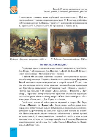 250
і знедолених, критика явищ соціальної несправедливості. Цей на-
прям знайшов утілення в жанрових картинах П. Федотова, соціально-
побутових полотнах В. Перова, у творчості художників-передвижників
В. Крамського, В. Маковського, М. Ярошенка, І. Рєпіна та ін.
В. Перов. «Мисливці на привалі». 1871 р. П. Федотов.«Сватання майора». 1848 р.
МУЗИЧНЕ МИСТЕЦТВО
Головними представниками реалістичного напряму в музиці стали
Дж. Верді, Р. Леонкавалло, Дж. Пуччіні, Л. Деліб, Ж. Бізе, Й. Штраус
(син), композитори «Могутньої купки» та інші.
В Італії XIX століття найбільш масовим і демократичним жанром
мистецтва була опера. Творчість італійського композитора Джузеппе
Верді вважають вершиною реалізму в оперній музиці. У своїх тво-
рах він виражав протест проти насилля та пригноблення, пропагував
ідеї боротьби за звільнення та об’єднання Італії («Ернані», «Макбет»,
«Битва під Леньяно»). В операх «Луїза Міллер», «Ріголетто», «Тру-
бадур», «Травіата» автор порушував проблеми соціальної нерівності;
героїко-історичні теми втілено у творах «Сицилійська вечірня», «Бал-
маскарад», «Сила долі», «Дон Карлос» та інших.
Реалістичні тенденції найяскравіше виражені в операх Дж. Верді
«Аїда», «Отелло» та «Фальстаф». Вони являють собою драми із не-
перервним розвитком дії, вільно побудованими сценами, плавними пе-
реходами від речитативу до монологу, від сольних номерів до ансамб-
лів. Найважливішою рисою творчості композитора є злиття музики
та драматичної дії, демократичність і людяність творів, у яких досить
важливу роль відіграє не тільки гра акторів, але й оркестр. Видатними
вокалістами того часу були А. Патті, Дж. Паста, І. Кольбран, М. Баттіс-
тіні, Л. Лаблаш та ін.
Тема 2. Стилі та напрями мистецтва:
бароко, рококо, класицизм, романтизм, реалізм
 