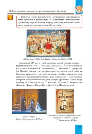 251
Італійські опери реалістичного спрямування започаткували
нові принципи вокального та сценічного виконавства:
драматичну виразність співу, яскраву акторську майстерність спі-
вака, історичну точність декорацій і костюмів.
Афіша опери «Аїда» Дж. Верді у Клівленді. 1908 р. США
Наприкінці XIX ст. в Італії зародився новий творчий напрям  —
веризм (від італ. vero — істинний, правдивий). Його послідовника-
ми стали композитори Р. Леонкавалло, П. Масканьї, У. Джордано,
Дж. Пуччіні. В основі їхніх творів — правдиві сюжети, реалістичне зо-
браження душевного стану простих людей, емоційно виразна музика,
відсутність високої суспільної ідеї. Стиль виконавства — перебільшена
експресія, сентиментальний надрив, гострий драматизм. Кращі твори
напряму — «Сільська честь» П. Масканьї, «Паяци» Р. Леонкавалло,
«Богема», «Тоска», «Мадам Баттерфляй» Дж. Пуччіні та інші.
Обкладинка першого (фортепіанного)
cкороченого видання «Паяців»
Р. Леонкавалло. 1892 р.
§ 31. Стиль реалізм у живописі, музиці й театральному мистецтві
Сцена з опери
«Ромео і Джульєтта» Ш. Гуно
 