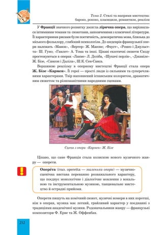 252
У Франції значного розвитку досягла лірична опера, що вирізняла-
ся інтимними темами та сюжетами, запозиченими з класичної літератури.
Її характерними рисами були поетичність, демократична мова, близька до
міського фольклору, глибокий психологізм. До шедеврів французької опе-
ри належать «Манон», «Вертер» Ж. Массне; «Фауст», «Ромео і Джульєт-
та» Ш. Гуно; «Гамлет» А. Тома та інші. Цікаві екзотичні сюжети Сходу
простежуються в операх «Лакме» Л. Деліба, «Шукачі перлів», «Джаміле»
Ж. Бізе, «Самсон і Даліла», Ш.К. Сен-Санса.
Вершиною реалізму в оперному мистецтві Франції стала опера
Ж. Бізе «Кармен». Її герої — прості люди із сильними та суперечли-
вими характерами. Твір наповнений іспанським колоритом, драматич-
ним сюжетом та різноманітними народними сценами.
Сцена з опери «Кармен» Ж. Бізе
Цікаво, що саме Франція стала колискою нового музичного жан-
ру — оперети.
ОперŒта (італ. operetta — маленька опера) — музично-
сценічна вистава переважно розважального характеру,
що поєднує монологічне і діалогічне мовлення з вокаль-
ною та інструментальною музикою, танцювальне мисте-
цтво й естрадні прийоми.
Оперети пишуть на комічний сюжет, музичні номери в них коротші,
ніж в операх, музика має легкий, грайливий характер у поєднанні з
традиціями академічної музики. Родоначальники жанру — французькі
композитори Ф. Ерве та Ж. Оффенбах.
Тема 2. Стилі та напрями мистецтва:
бароко, рококо, класицизм, романтизм, реалізм
 