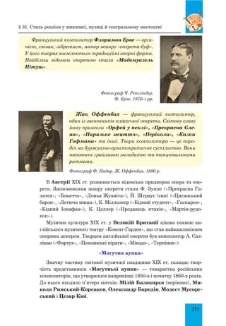 253
Фотограф Ч. Ретлінбер.
Ф. Ерве. 1870–і рр.
Французький композитор Флоримон Ерве — орга-
ніст, співак, лібретист, автор жанру «оперета-буф».
У його творах висміюються традиційні оперні форми.
Найбільш відомою оперетою стала «Мадемуазель
Нітуш».
Жак Оффенбах — французький композитор,
один із засновників класичної оперети. Світову славу
йому принесли «Орфей у пеклі», «Прекрасна Єле-
на», «Паризьке життя», «Перікола», «Казки
Гофмана» та інші. Твори композитора — це паро-
дія на буржуазно-аристократичне суспільство. Вони
наповнені грайливою мелодикою та танцювальними
ритмами.
Фотограф Ф. Надар. Ж. Оффенбах. 1880 р.
В Австрії XIX ст. розвивається віденська придворна опера та опе-
рета. Засновниками жанру оперети стали Ф. Зуппе («Прекрасна Га-
латея», «Бокаччо», «Донья Жуаніта»), Й. Штраус (син) («Циганський
барон», «Летюча миша»), К. Мілльокер («Бідний студент», «Гаспарон»,
«Бідний Іонафан»), К. Целлер («Продавець птахів», «Мартін-рудо-
коп»).
Музична культура XIX ст. у Великій Британії цікава появою ан-
глійського музичного театру «Ковент-Гарден», що став найважливішим
оперним центром. Творцем англійської оперети був композитор А. Сал-
ліван («Фартух», «Пензанські пірати», «Мікадо», «Терпіння»).
«могутня купка»
Значну частину світової музичної спадщини XIX ст. складає твор-
чість представників «Могутньої купки» — товариства російських
композиторів, що утворилося наприкінці 1850-х і початку 1860-х років.
До нього входило п’ятеро митців: Мілій Балакирєв (керівник), Ми-
кола Римський-Корсаков, Олександр Бородін, Модест Мусорг-
ський і Цезар Кюї.
§ 31. Стиль реалізм у живописі, музиці й театральному мистецтві
 