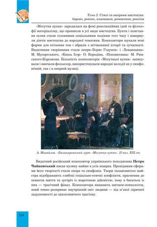 254
«Могутня купка» зародилася на фоні революційних ідей та філосо-
фії матеріалізму, що проникли в усі види мистецтва. Бунти і повстан-
ня селян стали головними соціальними подіями того часу і наверну-
ли діячів мистецтва до народної тематики. Композитори шукали нові
форми для втілення тем і образів з вітчизняної історії та сучасності.
Видатними творіннями стали опери«Борис Годунов» і «Хованщина»
М. Мусоргського, «Князь Ігор» О. Бородіна, «Псковитянка» М. Рим-
ського-Корсакова. Більшість композиторів «Могутньої купки» запису-
вали і вивчали фольклор, використовували народні мелодії як у симфо-
нічній, так і в оперній музиці.
А. Михайлов. «Балакирєвський гурт «Могутня купка». II пол. XIX ст.
Видатний російський композитор українського походження Петро
Чайковський писав музику майже в усіх жанрах. Провідними сфера-
ми його творчості стали опера та симфонія. Твори талановитого май-
стра відображають глибокі соціально-етичні конфлікти, прагнення до
повноти життя та зустріч із жорстокою дійсністю, тому в багатьох із
них — трагічний фінал. Композитора вважають митцем-психологом,
який тонко розкриває внутрішній світ людини — від м’якої ліричної
задушевності до захоплюючого трагізму.
Тема 2. Стилі та напрями мистецтва:
бароко, рококо, класицизм, романтизм, реалізм
 