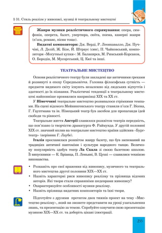 255
Жанри музики реалістичного спрямування: опера, сим-
фонія, оперета, балет, увертюра, сюїта, поема, камерні жанри
(п’єса, романс, пісня тощо).
Видатні композитори: Дж. Верді, Р. Леонкавалло, Дж. Пуч-
чіні, Л. Деліб, Ж. Бізе, Й. Штраус (син), П. Чайковський, компо-
зитори «Могутньої купки»: М. Балакирєв, М. Римський-Корсаков,
О. Бородін, М. Мусоргський, Ц. Кюї та інші.
ТЕАТРАЛЬНЕ МИСТЕЦТВО
Основи реалістичного театру були закладені ще античними греками
й розвинуті в епоху середньовіччя. Головна філософська сутність —
предмети видимого світу існують незалежно від людських відчуттів і
здатності до їх пізнання. Реалістичні тенденції в театральному мисте-
цтві найповніше проявилися наприкінці XIX та XX ст.
У Німеччині театральне мистецтво розвивалося стрімкими темпа-
ми. На сцені відомого Мейнингенського театру ставили п’єси Г. Ібсена,
Г. Гауптмана та ін. Німецький театр був засобом для пропаганди ідей
свободи та рівності.
Театральне життя Австрії славилося розквітом театрів передмість,
що пов’язано із творчістю драматурга Ф. Раймунда. У другій половині
XIX ст. значний вплив на театральне мистецтво країни здійснив «Бург-
театр» (керівник Г. Лаубе).
Італія прославилася розквітом жанру балету, що був заснований на
традиціях античної пантоміми і культури народного танцю. Величез-
ну популярність здобув театр Лa Скала зі своєю балетною школою.
Її випускники — К. Бріанца, П. Леньяні, В. Цуккі — славилися технікою
виконавства.
•	 Розкажіть про свої враження від живопису, музичного та театраль-
ного мистецтва другої половини XIX—XX ст.
•	 Назвіть характерні риси живопису реалізму та прізвища відомих
авторів. Які твори стали справжніми шедеврами живопису?
•	 Охарактеризуйте особливості музики реалізму.
•	 Назвіть прізвища видатних композиторів та їхні твори.
Підготуйте з друзями протягом двох тижнів проект на тему «Мис-
тецтво реалізму», який ви зможете представити на уроці узагальнення
знань, та презентацію за темою. Спробуйте озвучити свою презентацію
музикою XIX—XX ст. та доберіть цікаві ілюстрації.
§ 31. Стиль реалізм у живописі, музиці й театральному мистецтві
 