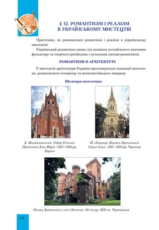 256
§ 32. РОМАНТИЗМ І РЕАЛІЗМ
В УКРАЇНСЬКОМУ МИСТЕЦТВІ
Простежмо, як розвивалися романтизм і реалізм в українському
мистецтві.
Український романтизм виник під впливом поглибленого вивчення
фольклору та творчості російських і польських митців-романтиків.
РОМАНТИЗМ В АРХІТЕКТУРІ
У мистецтві архітектури України простежуються тенденції неоготи-
ки, романтичного історизму та неовізантійського напряму.
Шедеври неоготики
Б. Михайловський. Собор Успіння
Пресвятої Діви Марії. 1887–1892 рр.
Харків
Й. Ляйцнер. Костел Пречистого
Серця Ісуса. 1891–1894 рр. Чернівці
Палац Даховських у селі Леськове. 50–ті рр. ХІХ ст. Черкащина
 