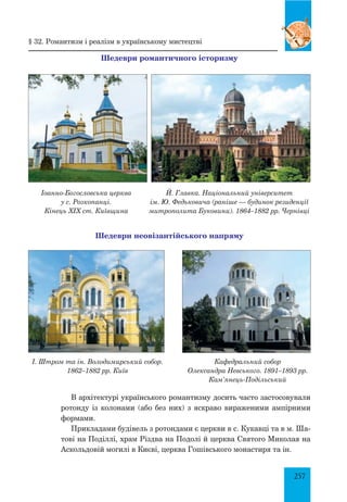 257
Шедеври романтичного історизму
Іоанно-Богословська церква
у с. Розкопанці.
Кінець ХІХ ст. Київщина
Й. Главка. Національний університет
ім. Ю. Федьковича (раніше — будинок резиденції
митрополита Буковини). 1864–1882 рр. Чернівці
Шедеври неовізантійського напряму
І. Штром та ін. Володимирський собор.
1862–1882 рр. Київ
Кафедральний собор
Олександра Невського. 1891–1893 рр.
Кам’янець-Подільський
В архітектурі українського романтизму досить часто застосовували
ротонду із колонами (або без них) з яскраво вираженими ампірними
формами.
Прикладами будівель з ротондами є церкви в с. Кукавці та в м. Ша-
тові на Поділлі, храм Різдва на Подолі й церква Святого Миколая на
Аскольдовій могилі в Києві, церква Гошівського монастиря та ін.
§ 32. Романтизм і реалізм в українському мистецтві
 