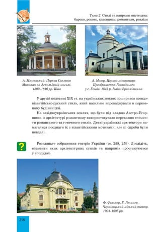 258
А. Меленський. Церква Святого
Миколая на Аскольдовій могилі.
1809–1810 рр. Київ
А. Мозер. Церква монастиря
Преображення Господнього
у с. Гошів. 1842 р. Івано-Франківщина
У другій половині XIX ст. на українських землях поширився псевдо-
візантійсько-руський стиль, який насильно впроваджували в церков-
ному будівництві.
На західноукраїнських землях, що були під владою Австро-Угор-
щини, в архітектурі романтизму використовували переважно елемен-
ти романського та готичного стилів. Деякі українські архітектори на-
магалися поєднати їх з візантійськими мотивами, але ці спроби були
невдалі.
Ф. Фельнер, Г. Гельмер.
Чернівецький міський театр.
1904–1905 рр.
Тема 2. Стилі та напрями мистецтва:
бароко, рококо, класицизм, романтизм, реалізм
Розгляньте зображення театрів України (сс. 258, 259). Дослідіть,
елементи яких архітектурних стилів та напрямів простежуються
у спорудах.
 