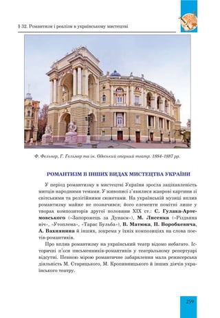 259
РОМАНТИЗМ В ІНШИХ ВИДАХ МИСТЕЦТВА УКРАЇНИ
У період романтизму в мистецтві України зросла зацікавленість
митців народними темами. У живописі з’явилися жанрові картини зі
світськими та релігійними сюжетами. На українській музиці вплив
романтизму майже не позначився; його елементи помітні лише у
творах композиторів другої половини XIX ст.: С. Гулака-Арте-
мовського («Запорожець за Дунаєм»), М. Лисенка («Різдвяна
ніч», «Утоплена», «Тарас Бульба»), В. Матюка, П. Воробкевича,
А. Вахнянина й інших, зокрема у їхніх композиціях на слова пое­
тів-романтиків.
Про вплив романтизму на український театр відомо небагато. Іс-
торичні п’єси письменників-романтиків у театральному репертуарі
відсутні. Певною мірою романтичне забарвлення мала режисерська
діяльність М. Старицького, М. Кропивницького й інших діячів укра-
їнського театру.
§ 32. Романтизм і реалізм в українському мистецтві
Ф. Фельнер, Г. Гельмер та ін. Одеський оперний театр. 1884–1887 рр.
 