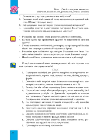 26
1.	 До якого виду архітектури належить ця будівля?
2.	 Визначте, який архітектурний ордер використали стародавні май-
стри. Обґрунтуйте свою думку.
3.	 Які характерні риси античного стилю притаманні цій споруді?
4.	 Порівняйте споруду з архітектурою сьогодення. Що сучасні архі-
тектори запозичили від давньогрецьких майстрів?
•	 Розкажіть про основні етапи розвитку античного мистецтва.
•	 Що вам відомо про архітектурні ордери? Як відрізнити їх один від
одного?
•	 У чому полягають особливості давньогрецької архітектури? Назвіть
відомі вам шедеври зодчества Стародавньої Греції.
•	 Розкажіть про особливості архітектури Стародавнього Риму. На-
звіть найвизначніші пам’ятки архітектури епохи Римської імперії.
•	 Назвіть найбільші досягнення античного стилю в архітектурі.
Створіть колективний макет давньогрецького міста за поданим пла-
ном (протягом двох-трьох тижнів).
План
1.	 Підготуйте необхідні для роботи матеріали й інструменти: ко-
льоровий папір, картон, клей, ножиці, олівець, лінійку, циркуль,
фарби.
2.	 Обговоріть свій творчий задум і виконайте на папері ескіз дав-
ньогрецького міста, узявши за основу малюнок на с. 21.
3.	 Розподіліть між собою, яку споруду буде створювати кожен з вас.
4.	 Накресліть на папері або картоні розгортку макета кожної будівлі
з урахуванням розмірів стін, фронтонів і припусків на клапани
для склеювання. Окремо виконайте розмітки для дахів та колон.
Для креслення округлих елементів використовуйте циркуль.
5.	 На розгортках житлових будинків промалюйте або наклейте
з кольорового паперу вікна та двері.
6.	 Виготовте з картону підставку для кожної споруди (на 1—2 см
ширшу від основи моделі).
7.	 Виріжте ножицями розгортки і виготовте макети споруд, за по-
треби поетапно збираючи фасади, дахи й основи.
8.	 Створіть архітектурний ансамбль давньогрецького міста, роз-
містивши свої будівлі на загальному макеті.
9.	 Презентуйте колективну композицію.
Тема 1. Стилі та напрями мистецтва:
античний, візантійський, романський, готика, ренесанс
 