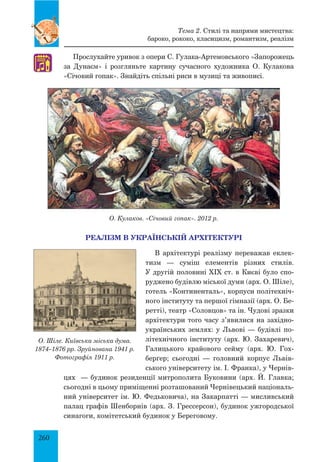 260
РЕАЛІЗМ В УКРАЇНСЬКІЙ АРХІТЕКТУРІ
В архітектурі реалізму переважав еклек-
тизм — суміш елементів різних стилів.
У другій половині XIX ст. в Києві було спо-
руджено будівлю міської думи (арх. О. Шіле),
готель «Континенталь», корпуси політехніч-
ного інституту та першої гімназії (арх. О. Бе-
ретті), театр «Соловцов» та ін. Чудові зразки
архітектури того часу з’явилися на західно-
українських землях: у Львові — будівлі по-
літехнічного інституту (арх. Ю. Захаревич),
Галицького крайового сейму (арх. Ю.  Гох-
берґер; сьогодні — головний корпус Львів-
ського університету ім. І. Франка), у Чернів-
цях  — будинок резиденції митрополита Буковини (арх. Й. Главка;
сьогодні в цьому приміщенні розташований Чернівецький національ-
ний університет ім. Ю. Федьковича), на Закарпатті — мисливський
палац графів Шенборнів (арх. З. Грессерсон), будинок ужгородської
синагоги, комітетський будинок у Береговому.
Тема 2. Стилі та напрями мистецтва:
бароко, рококо, класицизм, романтизм, реалізм
О. Кулаков. «Січовий гопак». 2012 р.
♫
Прослухайте уривок з опери С. Гулака-Артемовського «Запорожець
за Дунаєм» і розгляньте картину сучасного художника О. Кулакова
«Січовий гопак». Знайдіть спільні риси в музиці та живописі.
О. Шіле. Київська міська дума.
1874–1876 рр. Зруйнована 1941 р.
Фотографія 1911 р.
 