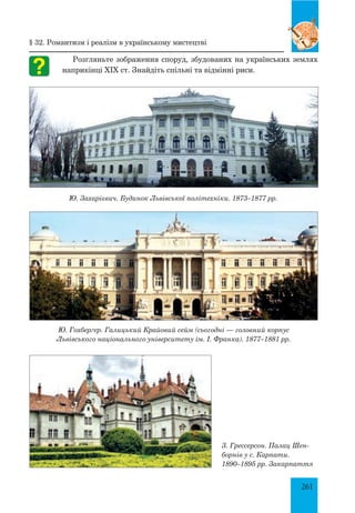261
Розгляньте зображення споруд, збудованих на українських землях
наприкінці ХІХ ст. Знайдіть спільні та відмінні риси.
Ю. Захарієвич. Будинок Львівської політехніки. 1873–1877 рр.
Ю. Гохберґер. Галицький Крайовий сейм (сьогодні — головний корпус
Львівського національного університету ім. І. Франка). 1877–1881 рр.
§ 32. Романтизм і реалізм в українському мистецтві
З. Грессерсон. Палац Шен-
борнів у с. Карпати.
1890–1895 рр. Закарпаття
 