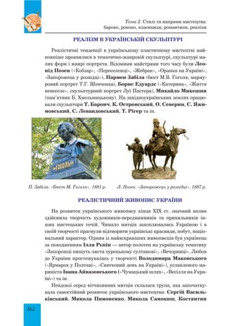 262
РЕАЛІЗМ В УКРАЇНСЬКІЙ СКУЛЬПТУРІ
Реалістичні тенденції в українському пластичному мистецтві най-
повніше проявилися в тематично-жанровій скульптурі, скульптурі ма-
лих форм і жанрі портрета. Відомими майстрами того часу були Лео-
нід Позен («Кобзар», «Переселенці», «Жебрак», «Оранка на Україні»,
«Запорожець у розвідці»), Пармен Забіла (бюст М.В. Гоголя, марму-
ровий портрет Т.Г. Шевченка), Борис Едуардс («Катерина», «Життя
невеселе», скульптурний портрет Луї Пастера), Михайло Микешин
(пам’ятник Б. Хмельницькому). На західноукраїнських землях працю-
вали скульп­тори Т. Баронч, К. Островський, О. Северин, С. Яжи-
мовський, С. Левандовський, Т. Рігер та ін.
П. Забіла. «Бюст М. Гоголя». 1881 р.	 Л. Позен. «Запорожець у розвідці». 1887 р.
РЕАЛІСТИЧНИЙ ЖИВОПИС УКРАЇНИ
На розвиток українського живопису кінця ХІХ ст. значний вплив
здійснила творчість художників-передвижників та прихильників ін-
ших мистецьких течій. Чимало митців захоплювались Україною і в
своїй творчості прагнули відтворити українські краєвиди, побут, націо-
нальний характер. Одним із найяскравіших живописців був українець
за походженням Ілля Рєпін — автор полотен на українську тематику
«Запорожці пишуть листа турецькому султанові», «Вечорниці». Любов
до України простежувалась у творчості Володимира Маковського
(«Ярмарок у Полтаві», «Святковий день на Україні»), уславленого ма-
риніста Івана Айвазовського («Чумацький шлях», «Весілля на Укра-
їні») та ін.
Невдовзі серед вітчизняних митців склалася група, яка започатку-
вала самостійний розвиток українського мистецтва: Сергій Василь-
ківський, Микола Пимоненко, Микола Самокиш, Костянтин
Тема 2. Стилі та напрями мистецтва:
бароко, рококо, класицизм, романтизм, реалізм
 