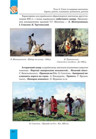 264
Характерним для українського образотворчого мистецтва другої по-
ловини XIX ст. є поява українського побутового жанру. Продовжу-
вачі демократичних традицій Т.Г. Шевченка — Л. Жемчужников,
І. Соколов, К. Трутовський.
Історичний жанр в українському мистецтві відзначився широтою
тематики: «Вартові запорозьких вольностей», «Козачий пікет»
С. Васильківського, «Проводи на Січ» О. Сластіона, «Запорожці ви-
кликають ворога на герць» А. Кандаурова, «Тривога» Г. Крушев-
ського, «Похорон кошового» О. Мурашка та ін.
О. Сластіон. «Проводи на Січ». Кін. ХІХ ст.
Тема 2. Стилі та напрями мистецтва:
бароко, рококо, класицизм, романтизм, реалізм
К. Трутовський.
«Сцена біля колодязя». До 1893 р.
Л. Жемчужников. «Кобзар на шляху». 1854 р.
 