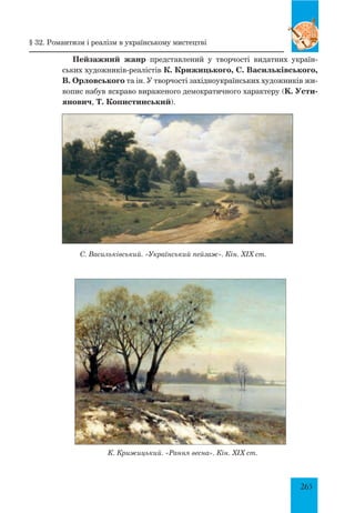 265
Пейзажний жанр представлений у творчості видатних україн-
ських художників-реалістів К. Крижицького, С. Васильківського,
В. Орловського та ін. У творчості західноукраїнських художників жи-
вопис набув яскраво вираженого демократичного характеру (K. Усти-
янович, Т. Копистинський).
С. Васильківський. «Український пейзаж». Кін. ХІХ ст.
К. Крижицький. «Рання весна». Кін. ХІХ ст.
§ 32. Романтизм і реалізм в українському мистецтві
 